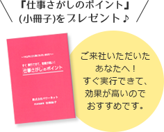 『仕事さがしのポイント』
(小冊子)をプレゼント♪ご来社いただいたあなたへ!すぐ実行できて、効果が高いのでおすすめです。