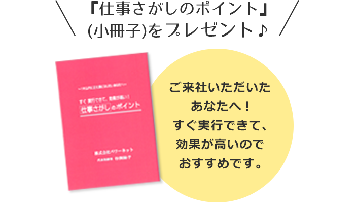 『仕事さがしのポイント』
(小冊子)をプレゼント♪ご来社いただいたあなたへ!すぐ実行できて、効果が高いのでおすすめです。