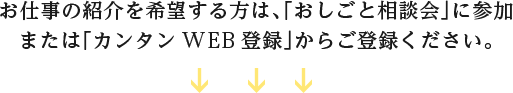 お仕事の紹介を希望する方は、「おしごと相談会」に参加または「カンタンWEB登録」からご登録ください。