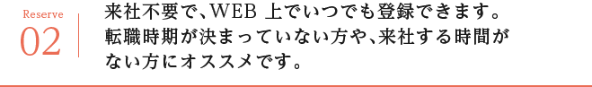 来社不要で、WEB 上でいつでも登録できます。転職時期が決まっていない方や、来社する時間がない方にオススメです。