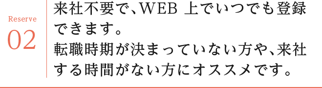来社不要で、WEB 上でいつでも登録できます。転職時期が決まっていない方や、来社する時間がない方にオススメです。