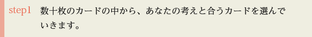 step1 数十枚のカードの中から、あなたの考えと合うカードを選んでいきます。