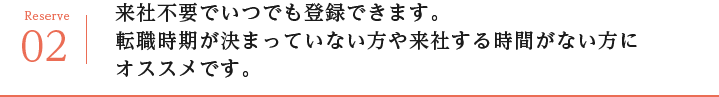 来社不要でいつでも登録できます。
転職時期が決まっていない方や来社する時間がない方にオススメです。