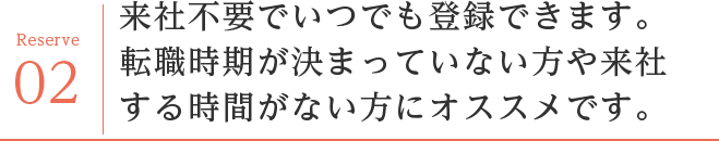 来社不要でいつでも登録できます。
転職時期が決まっていない方や来社する時間がない方にオススメです。